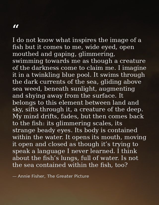 I do not know what inspires the image of a fish but it comes to me, wide eyed, open mouthed and gaping, glimmering, swim — Annie Fisher, The Greater Picture