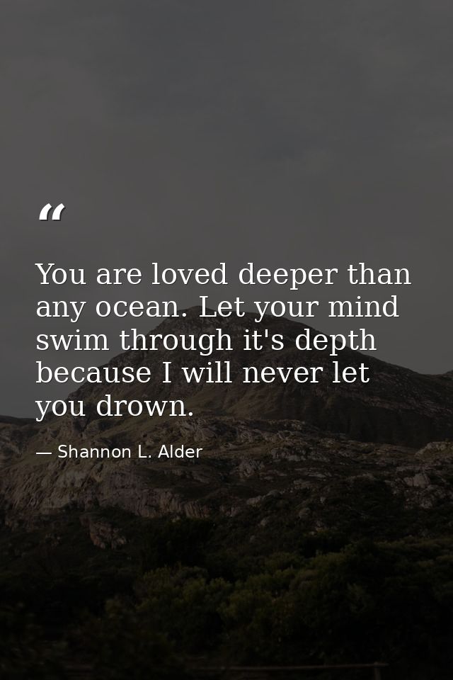 You are loved deeper than any ocean. Let your mind swim through it's depth because I will never let you drown. — Shannon L. Alder
