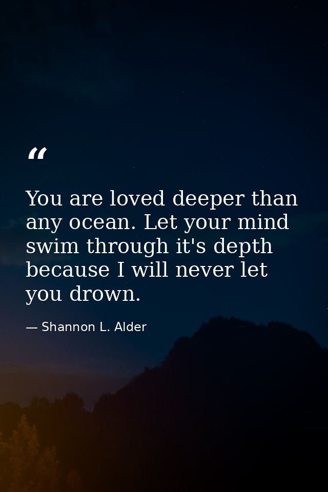 You are loved deeper than any ocean. Let your mind swim through it's depth because I will never let you drown. — Shannon L. Alder