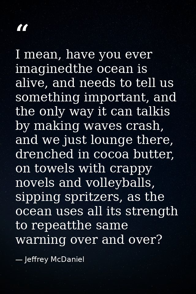 I mean, have you ever imaginedthe ocean is alive, and needs to tell us something important, and the only way it can talk — Jeffrey McDaniel
