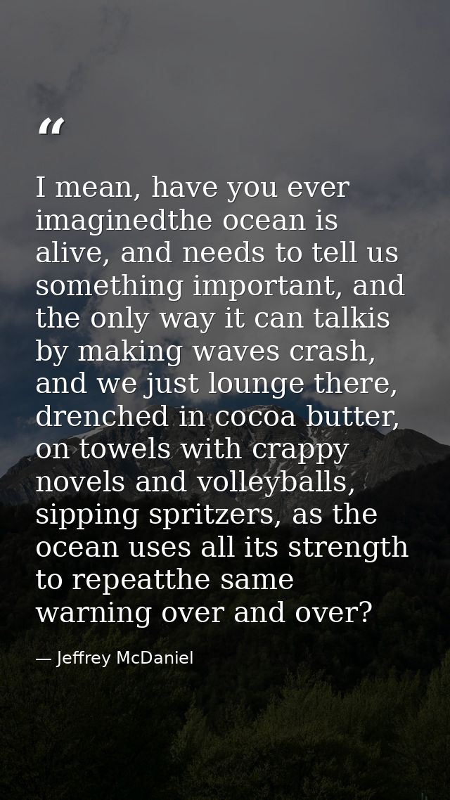I mean, have you ever imaginedthe ocean is alive, and needs to tell us something important, and the only way it can talk — Jeffrey McDaniel