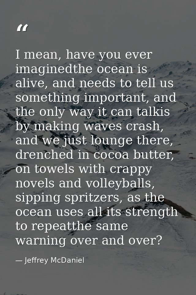I mean, have you ever imaginedthe ocean is alive, and needs to tell us something important, and the only way it can talk — Jeffrey McDaniel