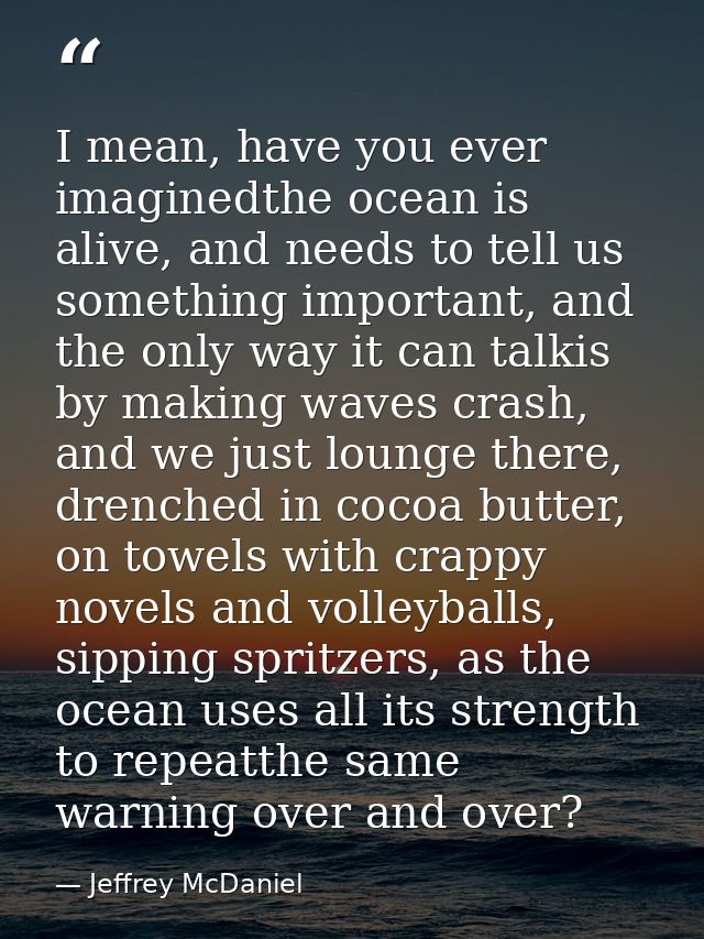 I mean, have you ever imaginedthe ocean is alive, and needs to tell us something important, and the only way it can talk — Jeffrey McDaniel
