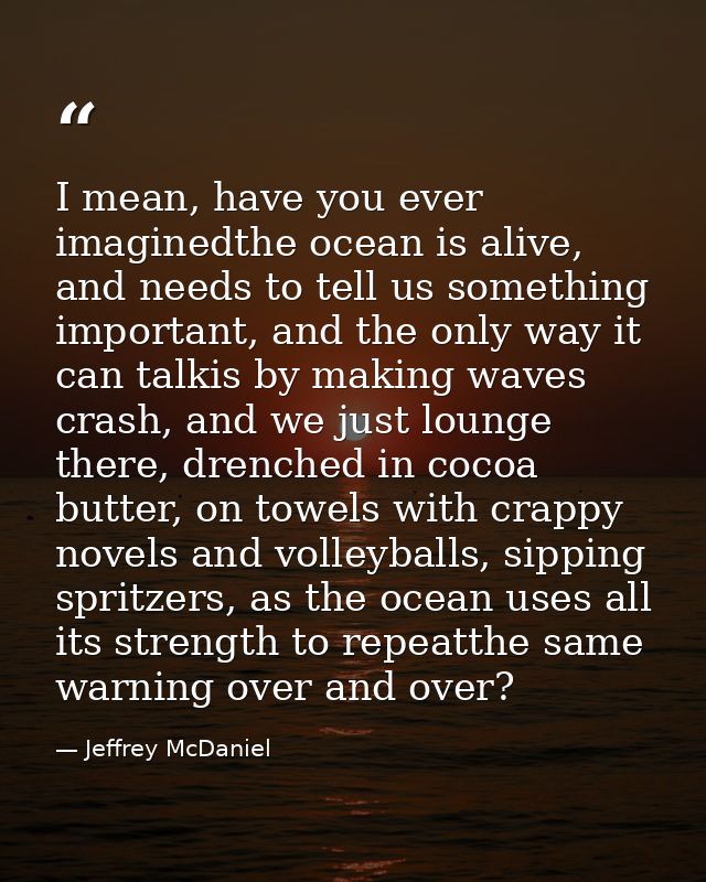 I mean, have you ever imaginedthe ocean is alive, and needs to tell us something important, and the only way it can talk — Jeffrey McDaniel