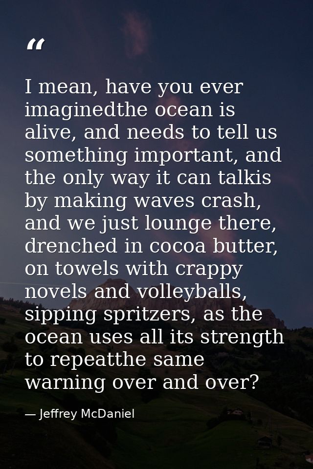 I mean, have you ever imaginedthe ocean is alive, and needs to tell us something important, and the only way it can talk — Jeffrey McDaniel