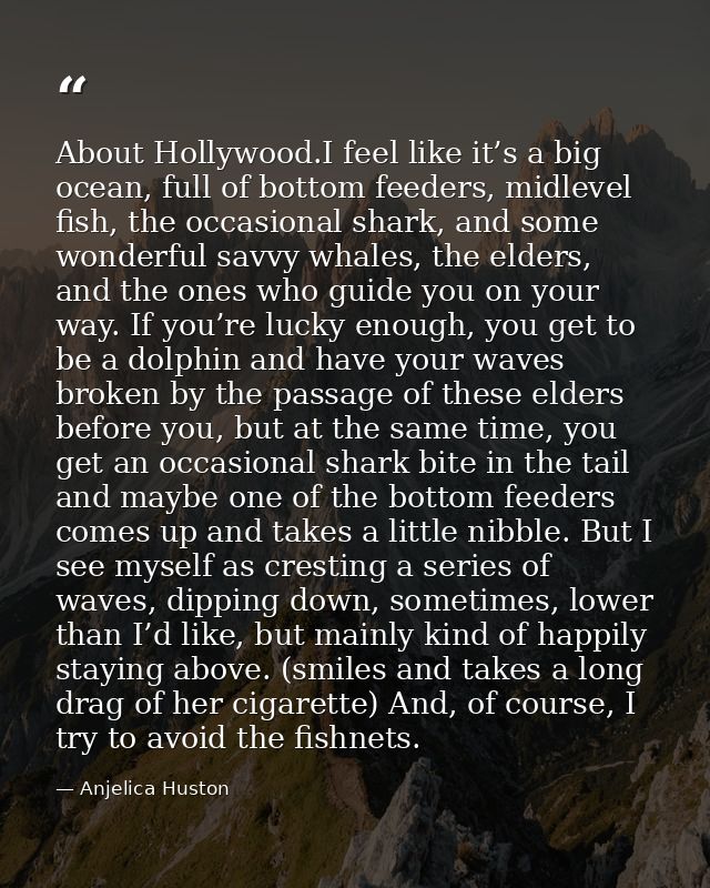 About Hollywood.I feel like it’s a big ocean, full of bottom feeders, midlevel fish, the occasional shark, and some wond — Anjelica Huston