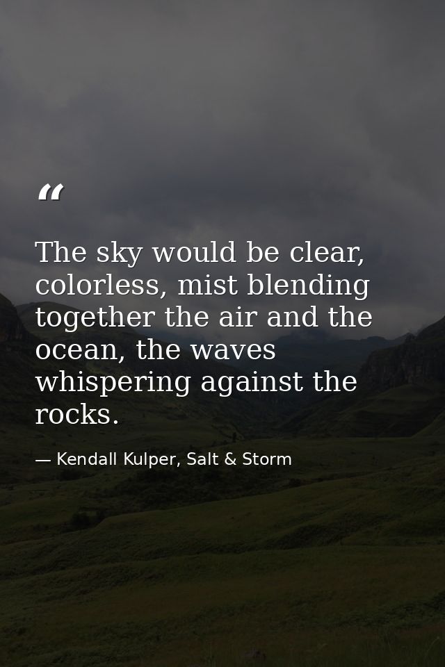 The sky would be clear, colorless, mist blending together the air and the ocean, the waves whispering against the rocks. — Kendall Kulper, Salt & Storm