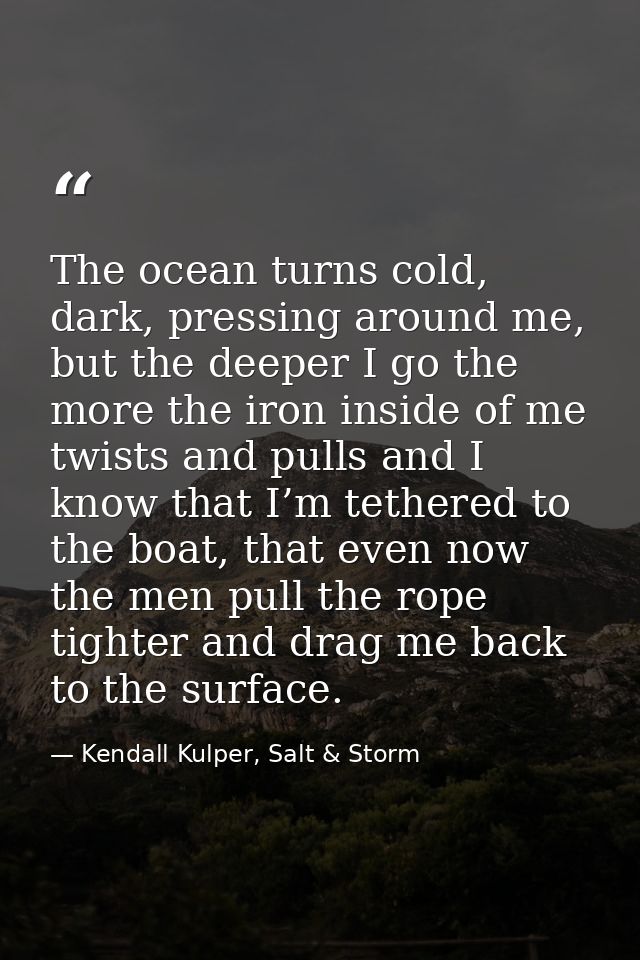 The ocean turns cold, dark, pressing around me, but the deeper I go the more the iron inside of me twists and pulls and  — Kendall Kulper, Salt & Storm