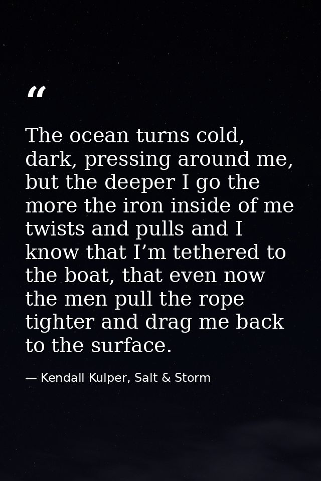 The ocean turns cold, dark, pressing around me, but the deeper I go the more the iron inside of me twists and pulls and  — Kendall Kulper, Salt & Storm