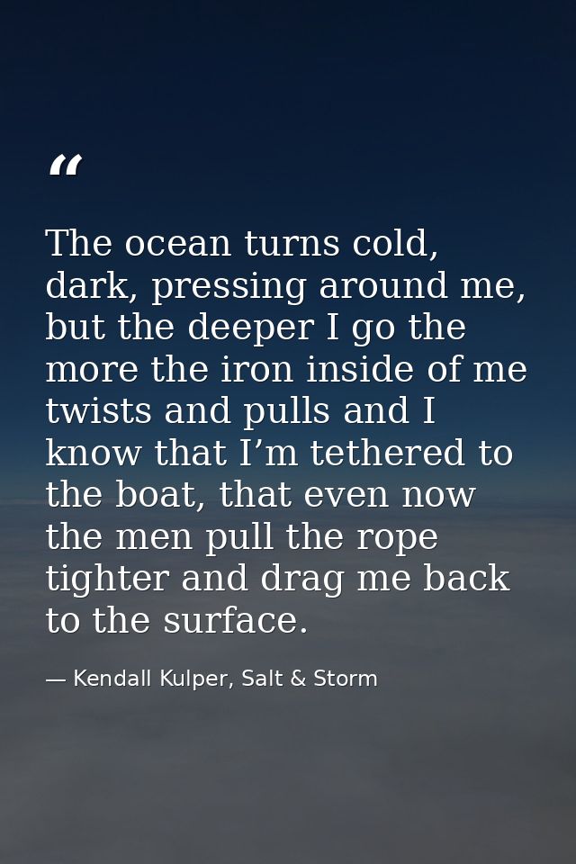 The ocean turns cold, dark, pressing around me, but the deeper I go the more the iron inside of me twists and pulls and  — Kendall Kulper, Salt & Storm