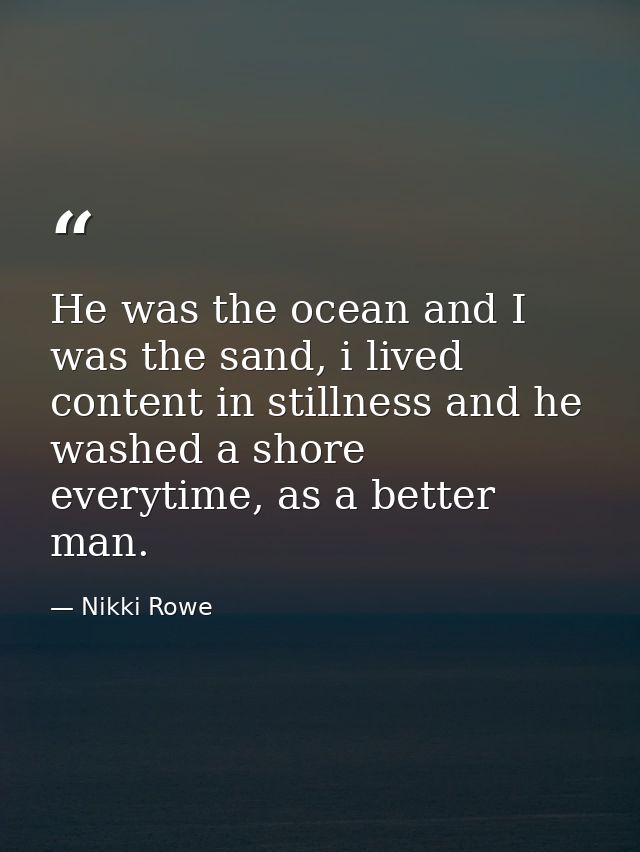 He was the ocean and I was the sand, i lived content in stillness and he washed a shore everytime, as a better man. — Nikki Rowe