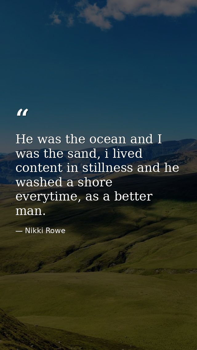 He was the ocean and I was the sand, i lived content in stillness and he washed a shore everytime, as a better man. — Nikki Rowe