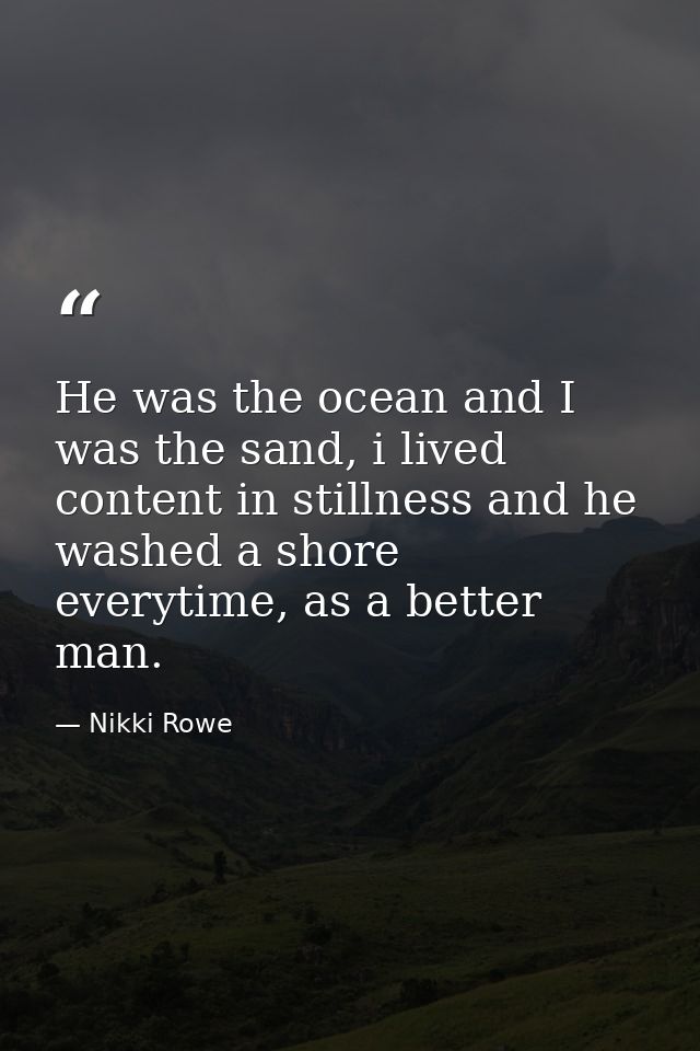 He was the ocean and I was the sand, i lived content in stillness and he washed a shore everytime, as a better man. — Nikki Rowe