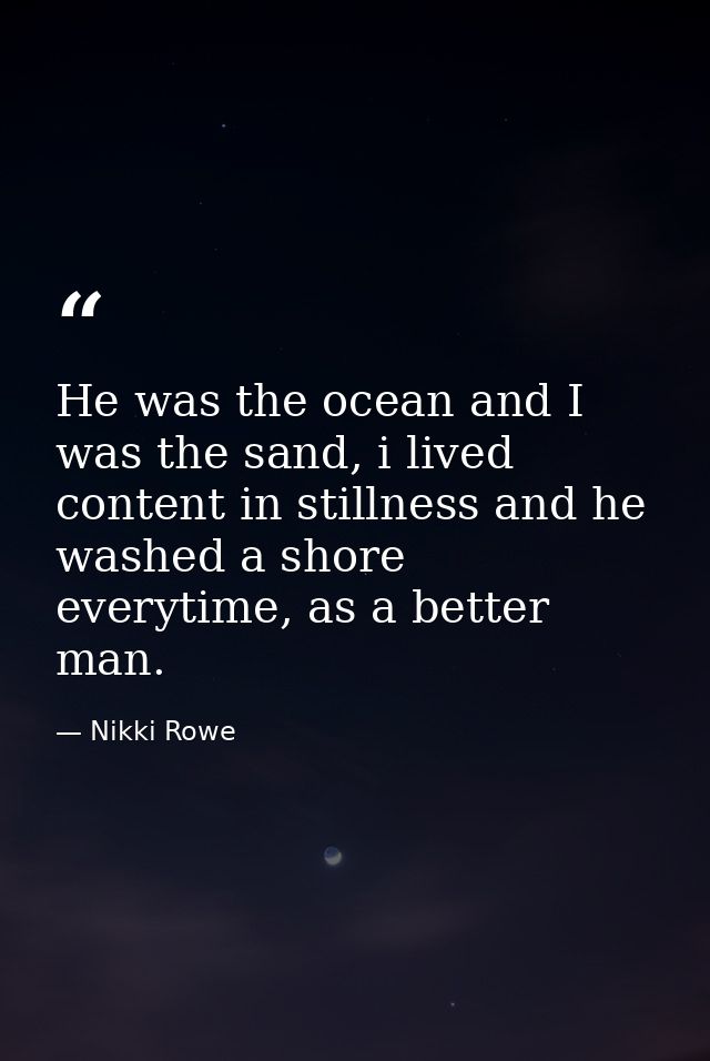 He was the ocean and I was the sand, i lived content in stillness and he washed a shore everytime, as a better man. — Nikki Rowe