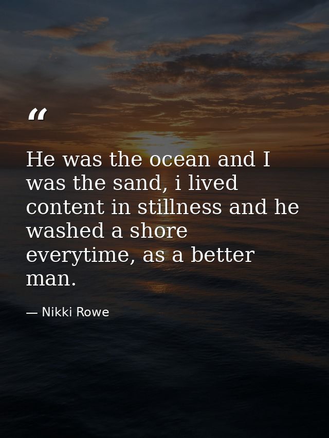 He was the ocean and I was the sand, i lived content in stillness and he washed a shore everytime, as a better man. — Nikki Rowe