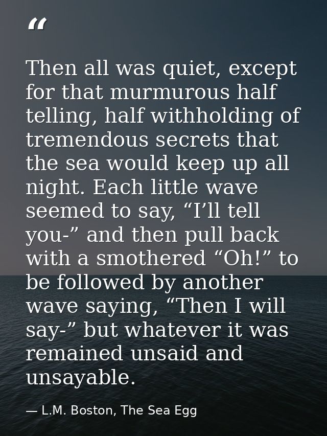 Then all was quiet, except for that murmurous half telling, half withholding of tremendous secrets that the sea would ke — L.M. Boston, The Sea Egg