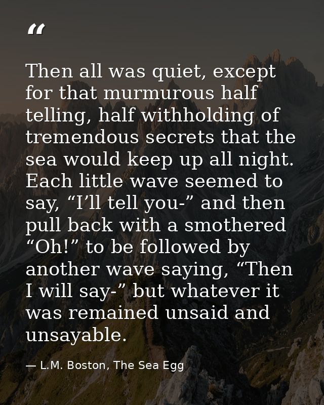 Then all was quiet, except for that murmurous half telling, half withholding of tremendous secrets that the sea would ke — L.M. Boston, The Sea Egg