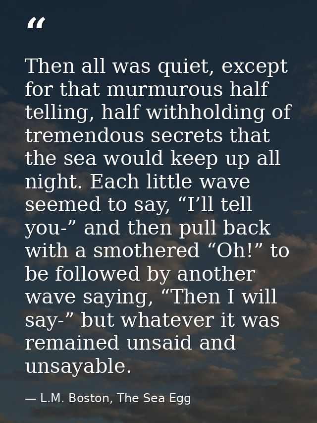 Then all was quiet, except for that murmurous half telling, half withholding of tremendous secrets that the sea would ke — L.M. Boston, The Sea Egg