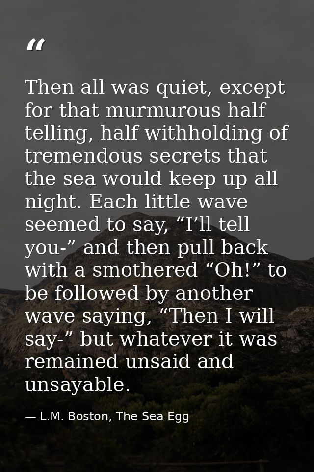 Then all was quiet, except for that murmurous half telling, half withholding of tremendous secrets that the sea would ke — L.M. Boston, The Sea Egg