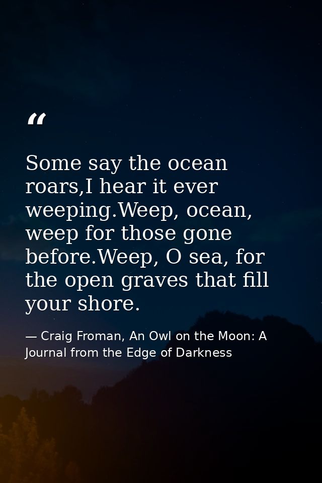 Some say the ocean roars,I hear it ever weeping.Weep, ocean, weep for those gone before.Weep, O sea, for the open graves — Craig Froman, An Owl on the Moon: A Journal from the Edge of Darkness