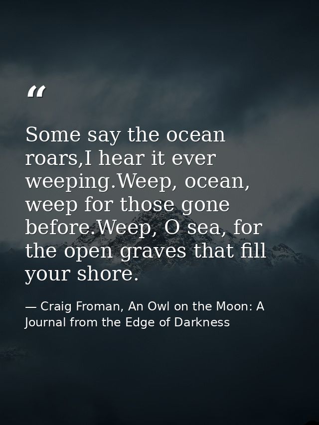 Some say the ocean roars,I hear it ever weeping.Weep, ocean, weep for those gone before.Weep, O sea, for the open graves — Craig Froman, An Owl on the Moon: A Journal from the Edge of Darkness