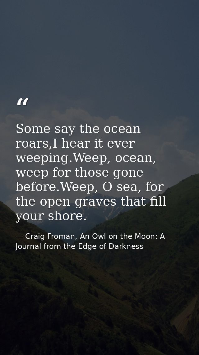 Some say the ocean roars,I hear it ever weeping.Weep, ocean, weep for those gone before.Weep, O sea, for the open graves — Craig Froman, An Owl on the Moon: A Journal from the Edge of Darkness