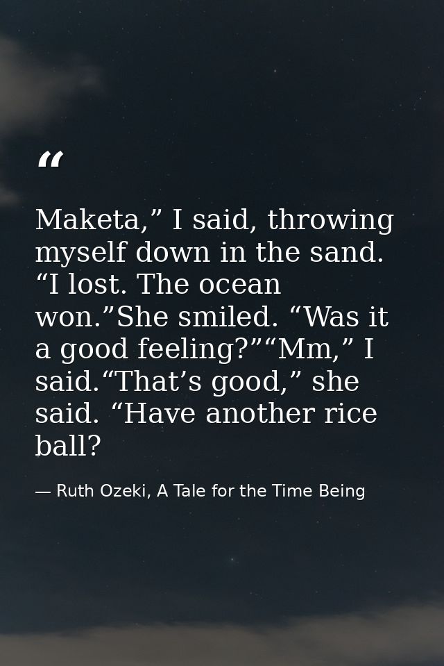Maketa,” I said, throwing myself down in the sand. “I lost. The ocean won.”She smiled. “Was it a good feeling?”“Mm,” I s — Ruth Ozeki, A Tale for the Time Being