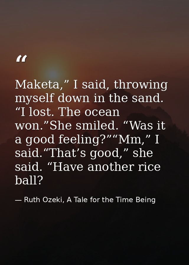 Maketa,” I said, throwing myself down in the sand. “I lost. The ocean won.”She smiled. “Was it a good feeling?”“Mm,” I s — Ruth Ozeki, A Tale for the Time Being