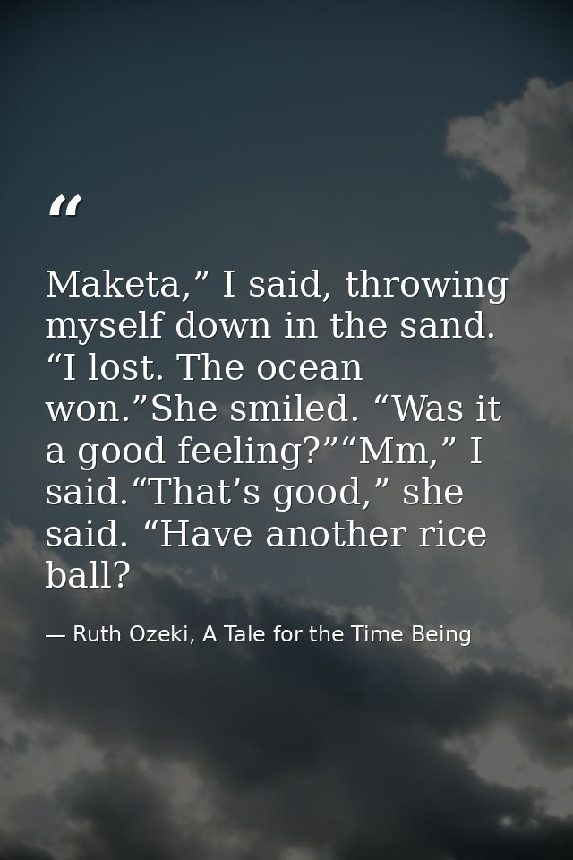 Maketa,” I said, throwing myself down in the sand. “I lost. The ocean won.”She smiled. “Was it a good feeling?”“Mm,” I s — Ruth Ozeki, A Tale for the Time Being