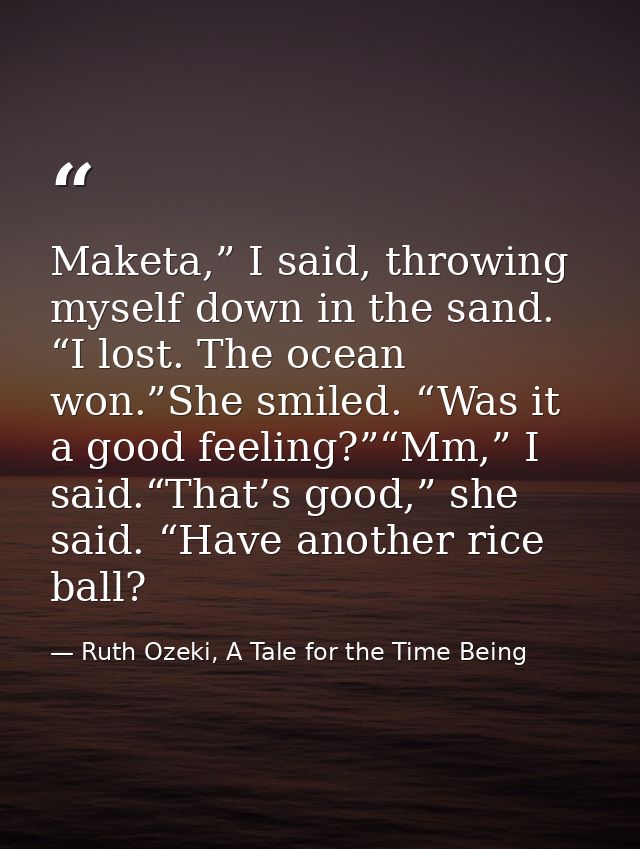 Maketa,” I said, throwing myself down in the sand. “I lost. The ocean won.”She smiled. “Was it a good feeling?”“Mm,” I s — Ruth Ozeki, A Tale for the Time Being