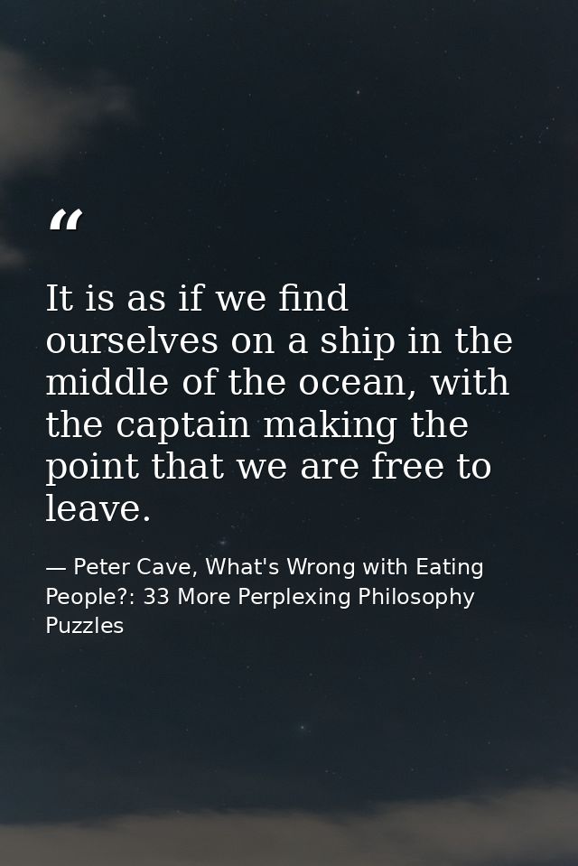 It is as if we find ourselves on a ship in the middle of the ocean, with the captain making the point that we are free t — Peter Cave, What's Wrong with Eating People?: 33 More Perplexing Philosophy Puzzles