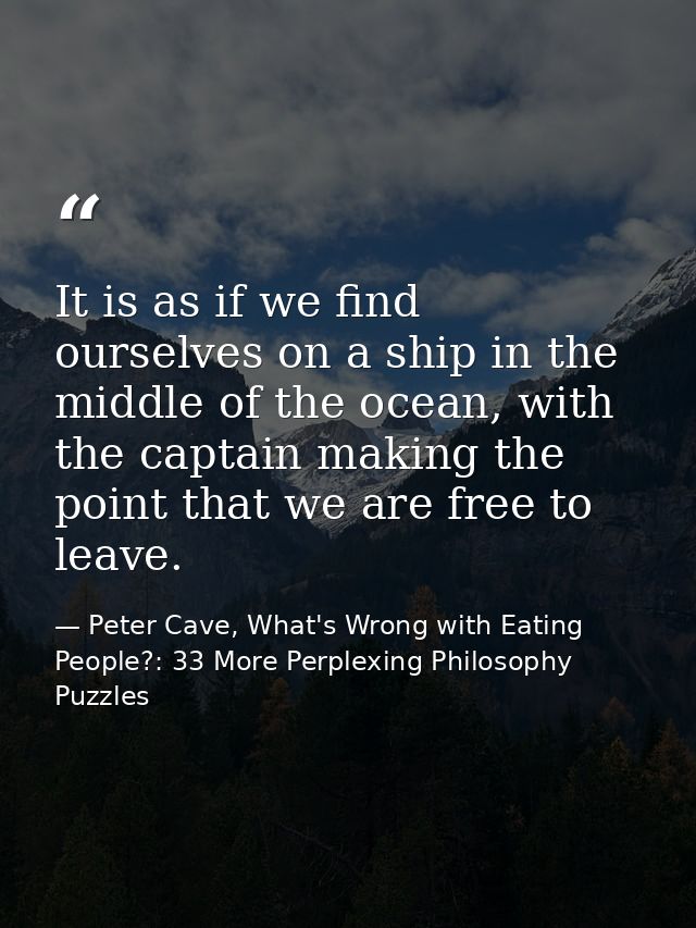 It is as if we find ourselves on a ship in the middle of the ocean, with the captain making the point that we are free t — Peter Cave, What's Wrong with Eating People?: 33 More Perplexing Philosophy Puzzles