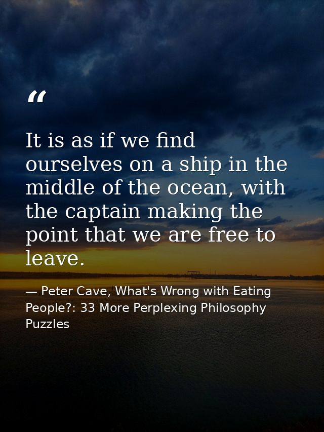 It is as if we find ourselves on a ship in the middle of the ocean, with the captain making the point that we are free t — Peter Cave, What's Wrong with Eating People?: 33 More Perplexing Philosophy Puzzles