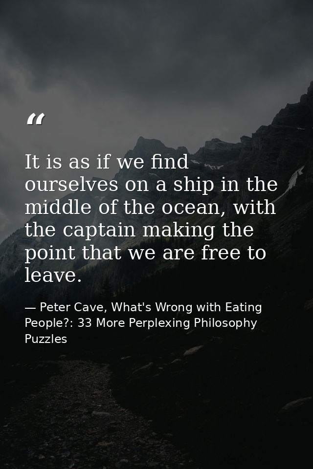 It is as if we find ourselves on a ship in the middle of the ocean, with the captain making the point that we are free t — Peter Cave, What's Wrong with Eating People?: 33 More Perplexing Philosophy Puzzles