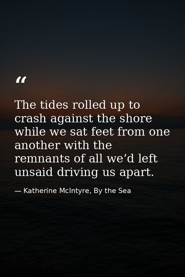The tides rolled up to crash against the shore while we sat feet from one another with the remnants of all we’d left uns — Katherine McIntyre, By the Sea
