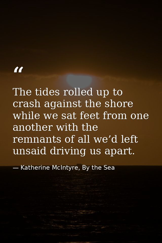 The tides rolled up to crash against the shore while we sat feet from one another with the remnants of all we’d left uns — Katherine McIntyre, By the Sea