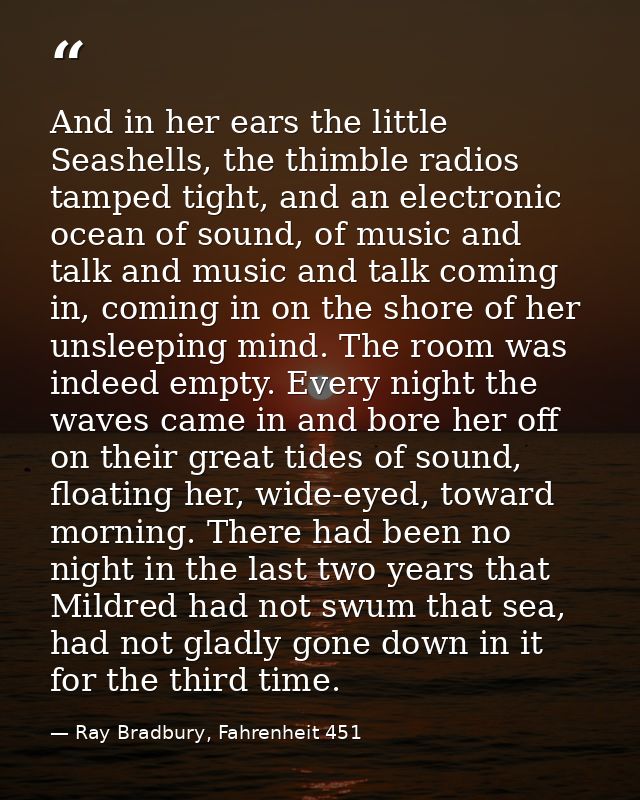 And in her ears the little Seashells, the thimble radios tamped tight, and an electronic ocean of sound, of music and ta — Ray Bradbury, Fahrenheit 451