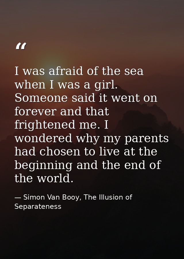 I was afraid of the sea when I was a girl. Someone said it went on forever and that frightened me. I wondered why my par — Simon Van Booy, The Illusion of Separateness