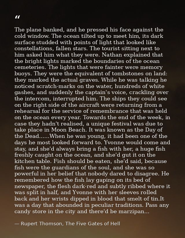 The plane banked, and he pressed his face against the cold window. The ocean tilted up to meet him, its dark surface stu — Rupert Thomson, The Five Gates of Hell