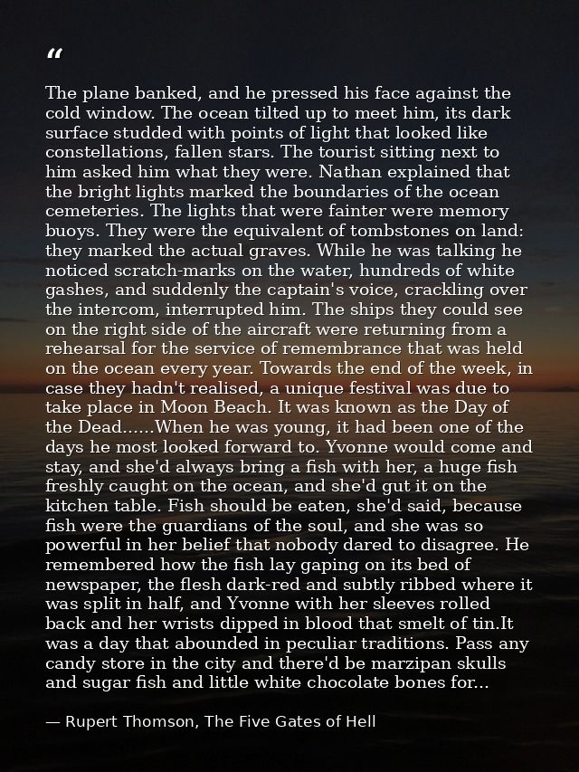 The plane banked, and he pressed his face against the cold window. The ocean tilted up to meet him, its dark surface stu — Rupert Thomson, The Five Gates of Hell