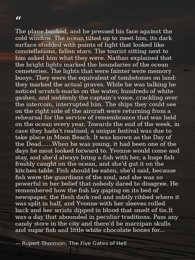 The plane banked, and he pressed his face against the cold window. The ocean tilted up to meet him, its dark surface stu — Rupert Thomson, The Five Gates of Hell