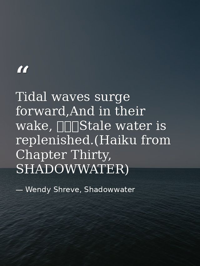 Tidal waves surge forward,And in their wake, 			Stale water is replenished.(Haiku from Chapter Thirty, SHADOWWATER) — Wendy Shreve, Shadowwater