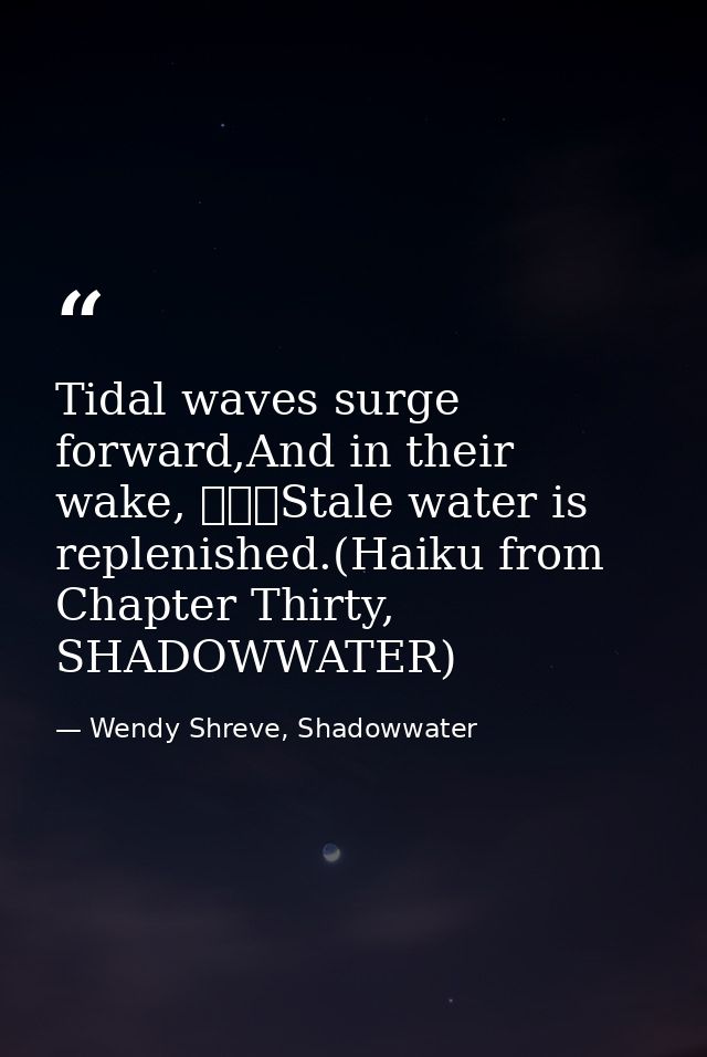 Tidal waves surge forward,And in their wake, 			Stale water is replenished.(Haiku from Chapter Thirty, SHADOWWATER) — Wendy Shreve, Shadowwater