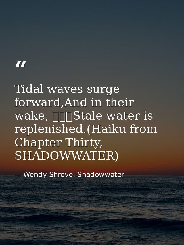 Tidal waves surge forward,And in their wake, 			Stale water is replenished.(Haiku from Chapter Thirty, SHADOWWATER) — Wendy Shreve, Shadowwater