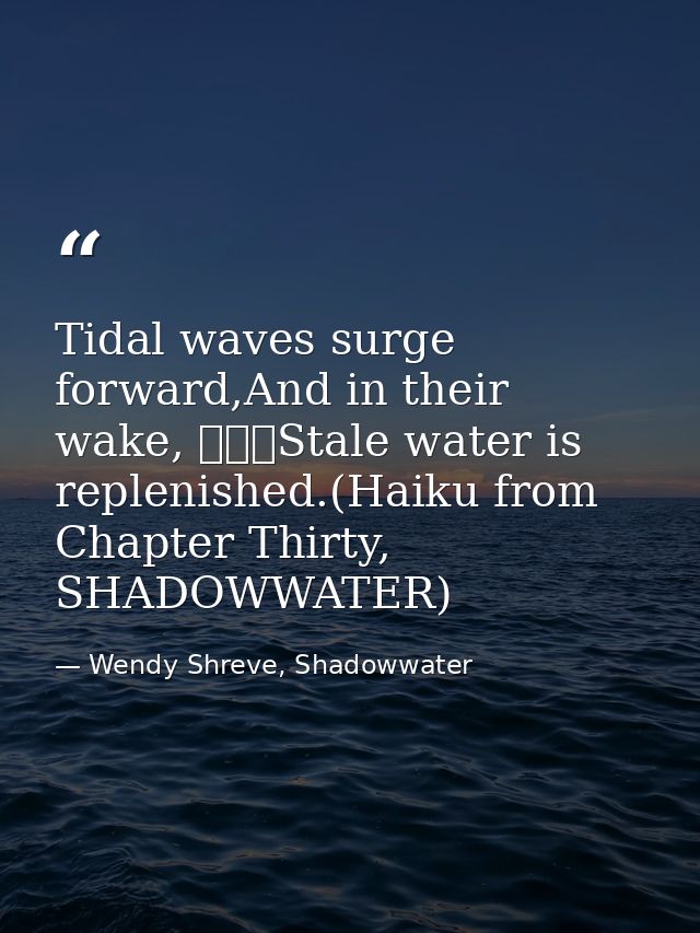 Tidal waves surge forward,And in their wake, 			Stale water is replenished.(Haiku from Chapter Thirty, SHADOWWATER) — Wendy Shreve, Shadowwater