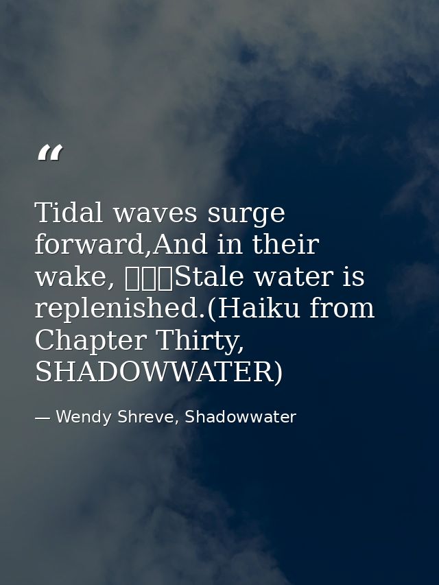 Tidal waves surge forward,And in their wake, 			Stale water is replenished.(Haiku from Chapter Thirty, SHADOWWATER) — Wendy Shreve, Shadowwater