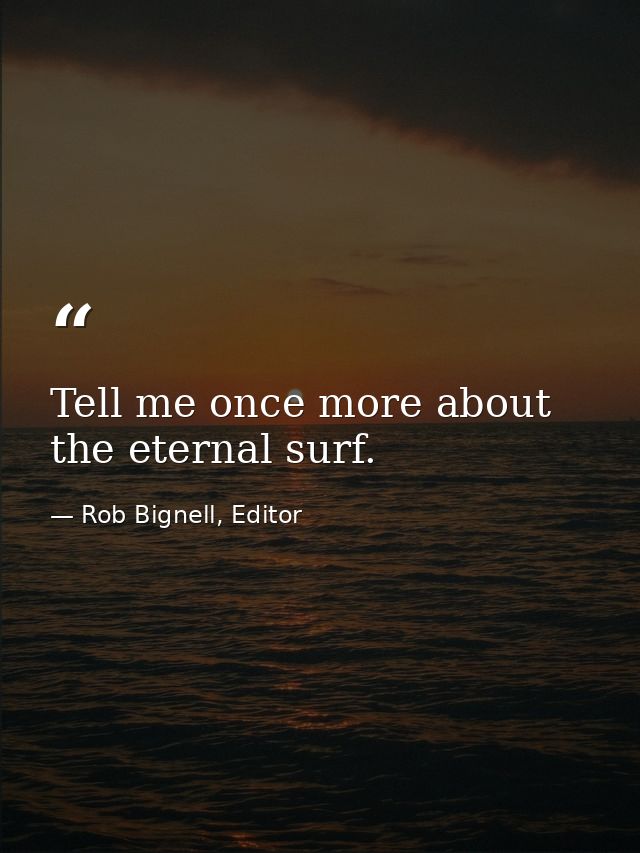 Tell me once more about the eternal surf. — Rob Bignell, Editor