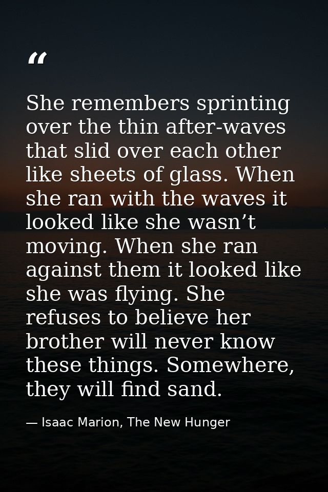 She remembers sprinting over the thin after-waves that slid over each other like sheets of glass. When she ran with the  — Isaac Marion, The New Hunger
