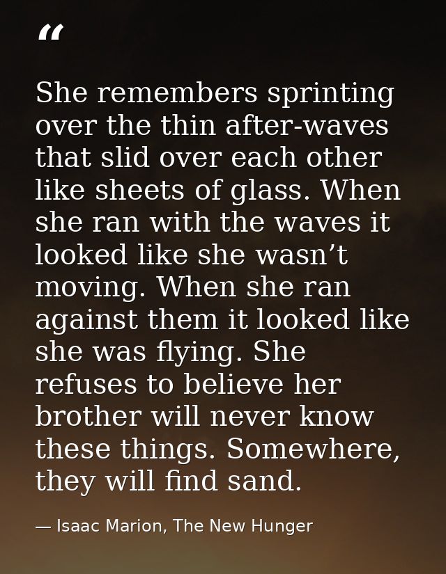 She remembers sprinting over the thin after-waves that slid over each other like sheets of glass. When she ran with the  — Isaac Marion, The New Hunger