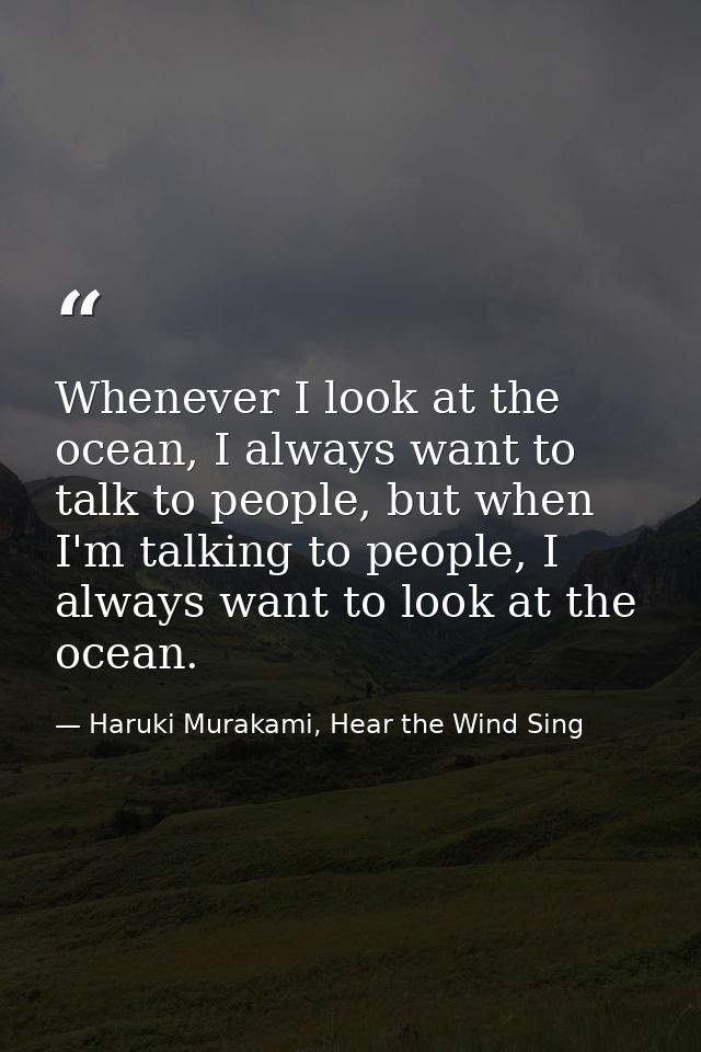 Whenever I look at the ocean, I always want to talk to people, but when I'm talking to people, I always want to look at  — Haruki Murakami, Hear the Wind Sing